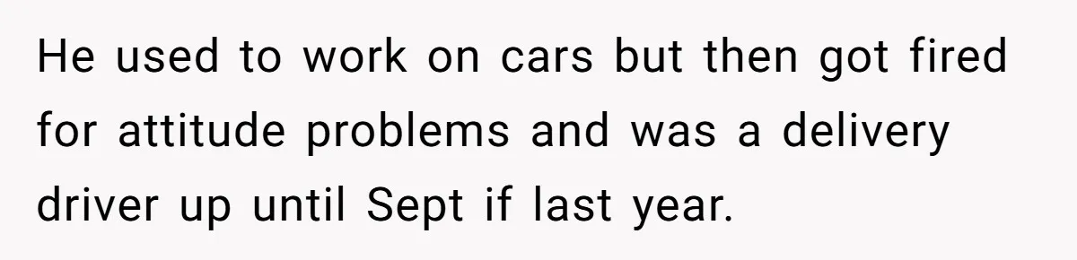 He used to work on cars but then got fired for attitude problems and was a delivery driver up until Sept if last year.