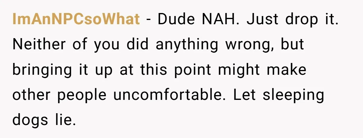 ImAnNPCsoWhat − Dude NAH. Just drop it. Neither of you did anything wrong, but bringing it up at this point might make other people uncomfortable. Let sleeping dogs lie.