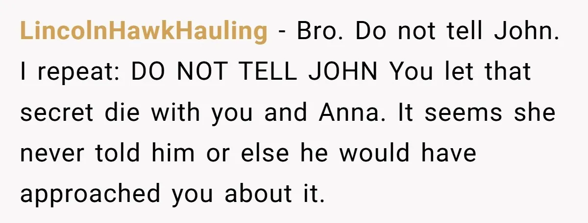 LincolnHawkHauling − Bro. Do not tell John. I repeat: DO NOT TELL JOHN You let that secret die with you and Anna. It seems she never told him or else...