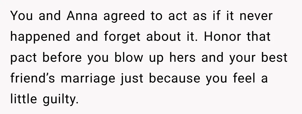 You and Anna agreed to act as if it never happened and forget about it. Honor that pact before you blow up hers and your best friend’s marriage just because...
