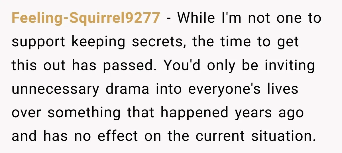Feeling-Squirrel9277 − While I'm not one to support keeping secrets, the time to get this out has passed. You'd only be inviting unnecessary drama into everyone's lives over something that...