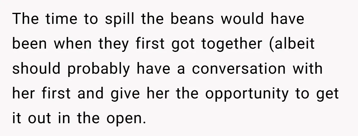 The time to spill the beans would have been when they first got together (albeit should probably have a conversation with her first and give her the opportunity to get...