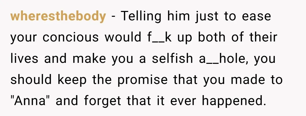 wheresthebody − Telling him just to ease your concious would f__k up both of their lives and make you a selfish a__hole, you should keep the promise that you made...