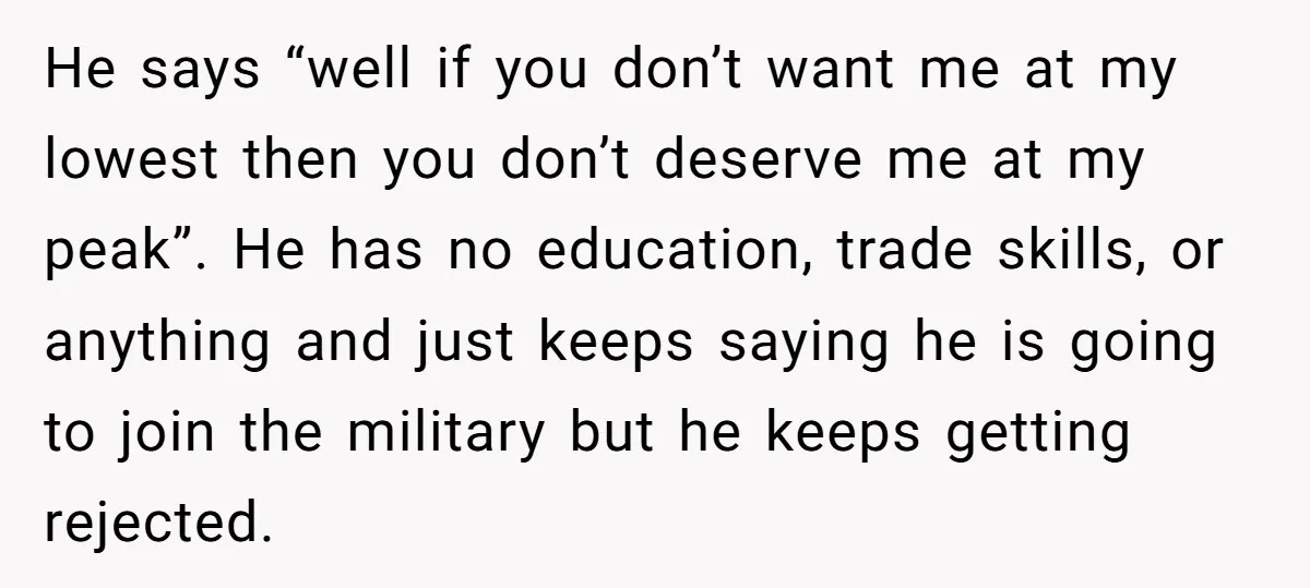 He says “well if you don’t want me at my lowest then you don’t deserve me at my peak”. He has no education, trade skills, or anything and just keeps...