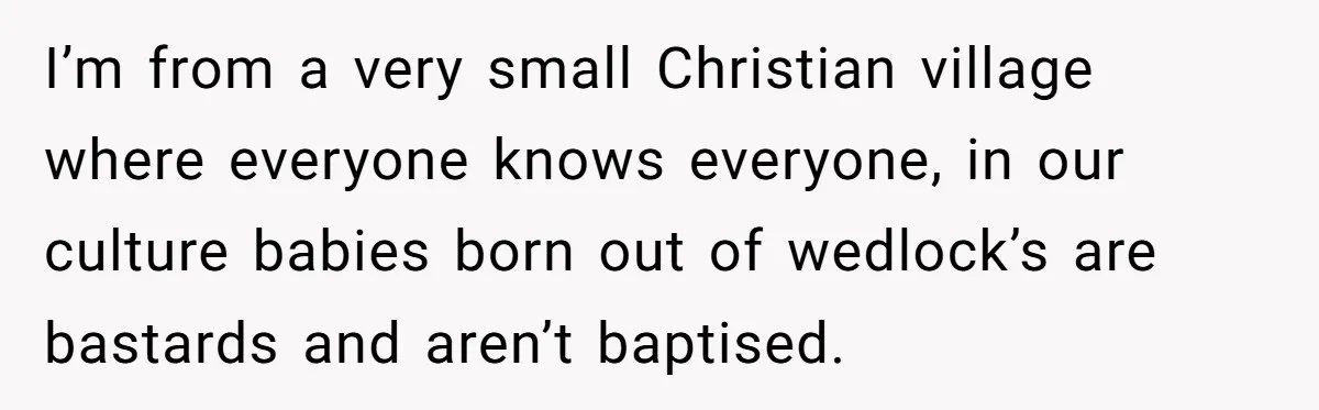 I’m from a very small Christian village where everyone knows everyone, in our culture babies born out of wedlock’s are bastards and aren’t baptised.