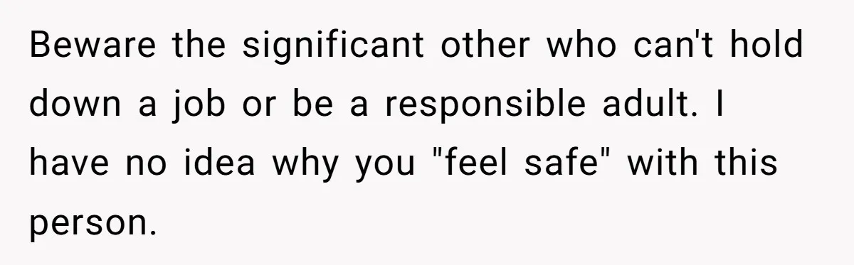 Beware the significant other who can't hold down a job or be a responsible adult. I have no idea why you "feel safe" with this person.