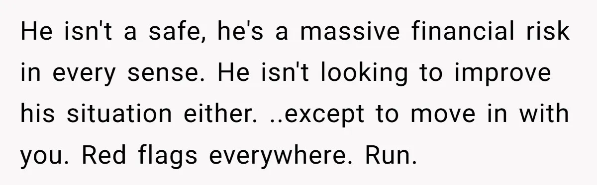 He isn't a safe, he's a massive financial risk in every sense. He isn't looking to improve his situation either. ..except to move in with you. Red flags everywhere. Run.