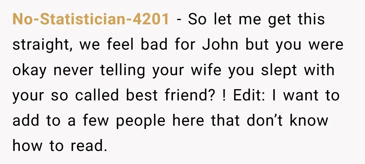 No-Statistician-4201 − So let me get this straight, we feel bad for John but you were okay never telling your wife you slept with your so called best friend? !...