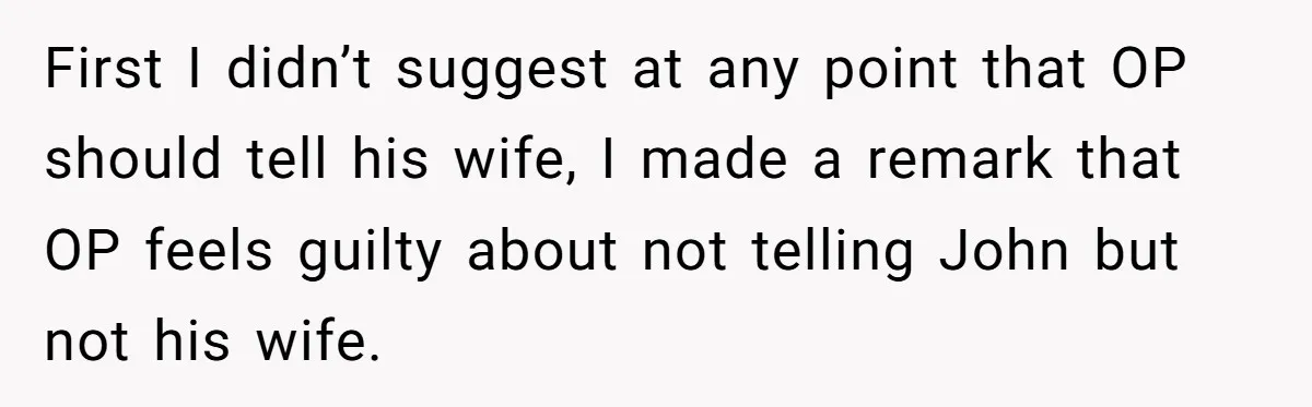First I didn’t suggest at any point that OP should tell his wife, I made a remark that OP feels guilty about not telling John but not his wife.