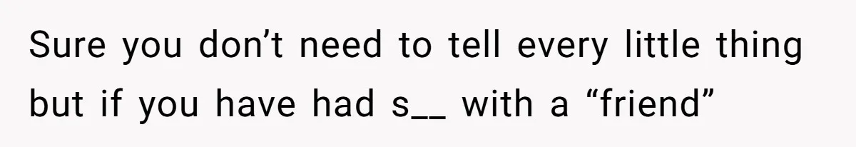 Sure you don’t need to tell every little thing but if you have had s__ with a “friend”
