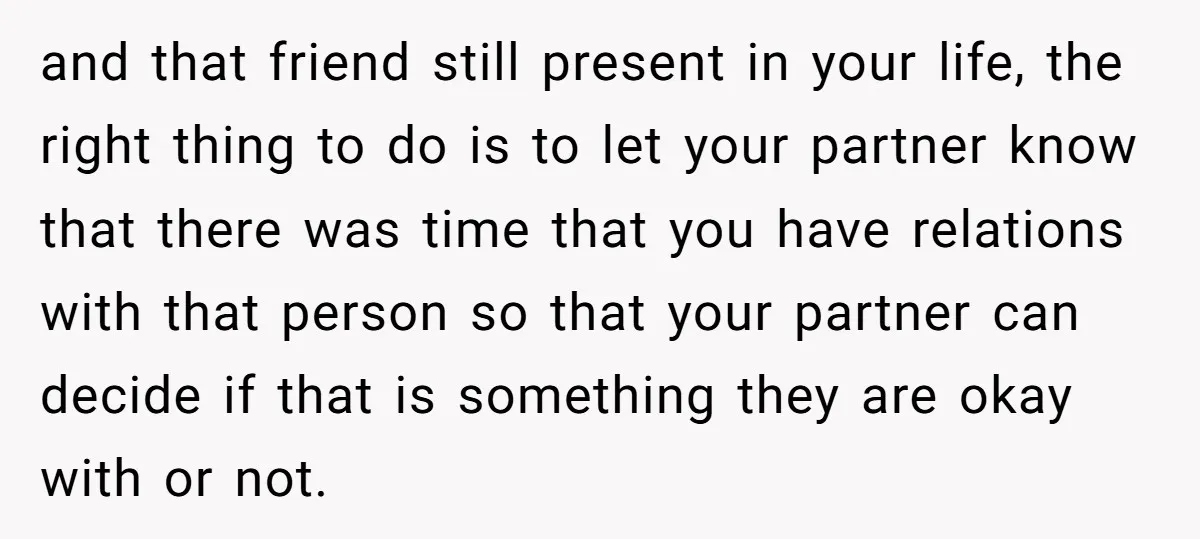 and that friend still present in your life, the right thing to do is to let your partner know that there was time that you have relations with that person...
