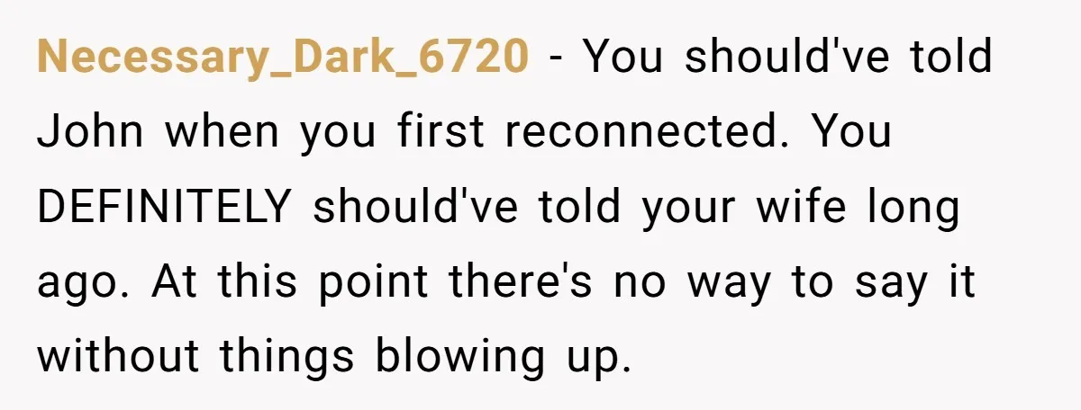 Necessary_Dark_6720 − You should've told John when you first reconnected. You DEFINITELY should've told your wife long ago. At this point there's no way to say it without things blowing...