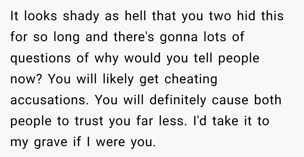 It looks shady as hell that you two hid this for so long and there's gonna lots of questions of why would you tell people now? You will likely get...