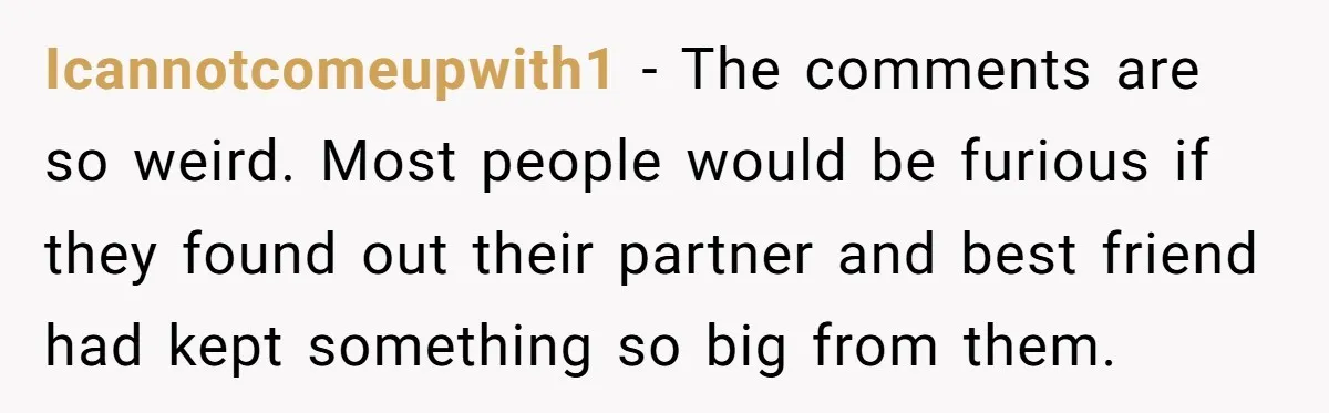 Icannotcomeupwith1 − The comments are so weird. Most people would be furious if they found out their partner and best friend had kept something so big from them.