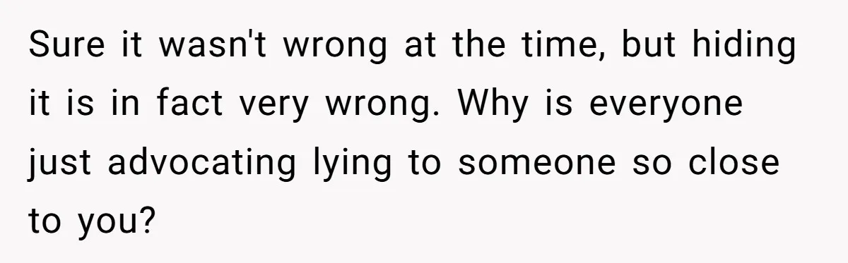 Sure it wasn't wrong at the time, but hiding it is in fact very wrong. Why is everyone just advocating lying to someone so close to you?