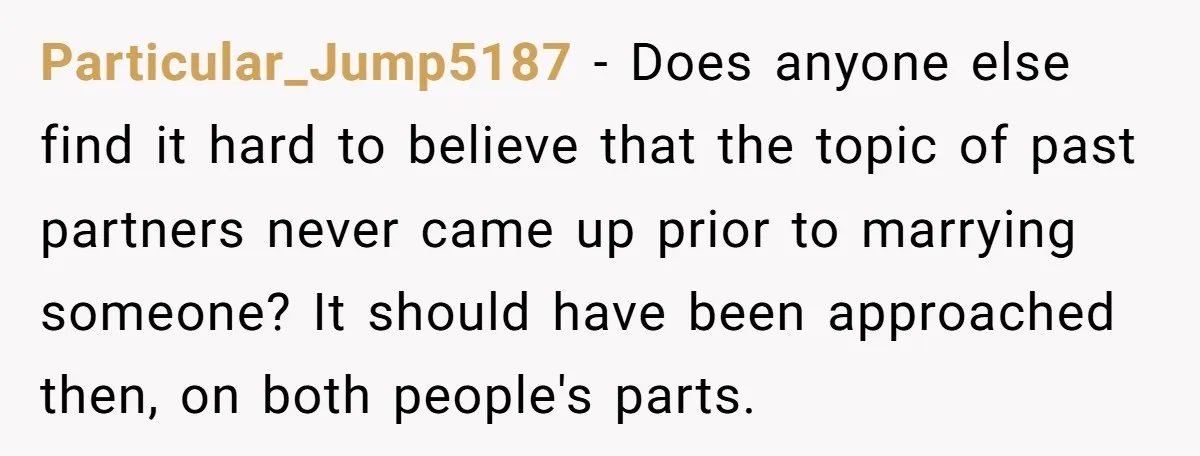 Particular_Jump5187 − Does anyone else find it hard to believe that the topic of past partners never came up prior to marrying someone? It should have been approached then, on...