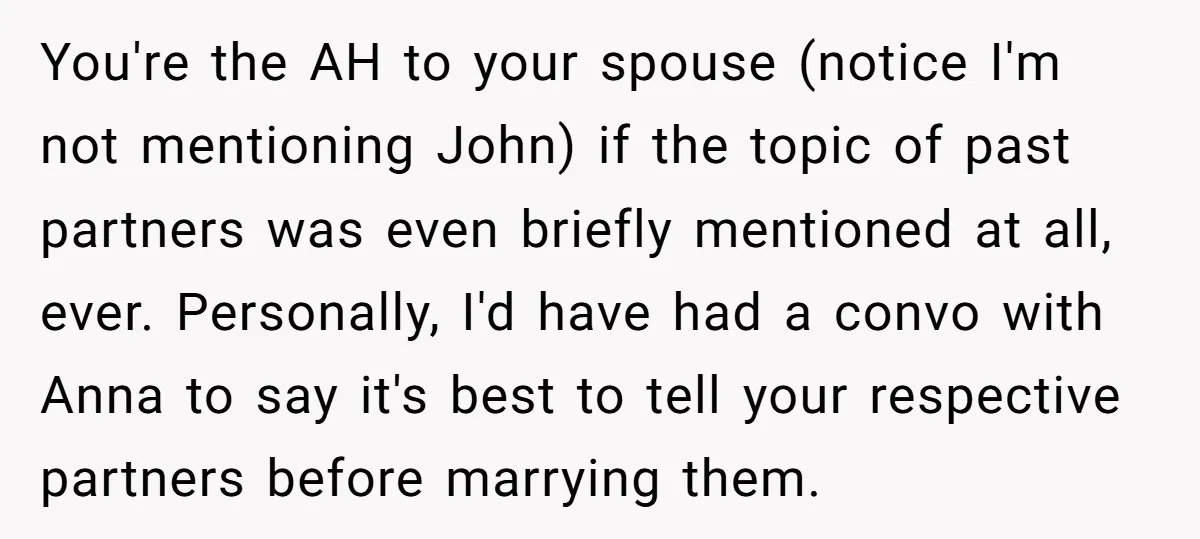 You're the AH to your spouse (notice I'm not mentioning John) if the topic of past partners was even briefly mentioned at all, ever. Personally, I'd have had a convo...