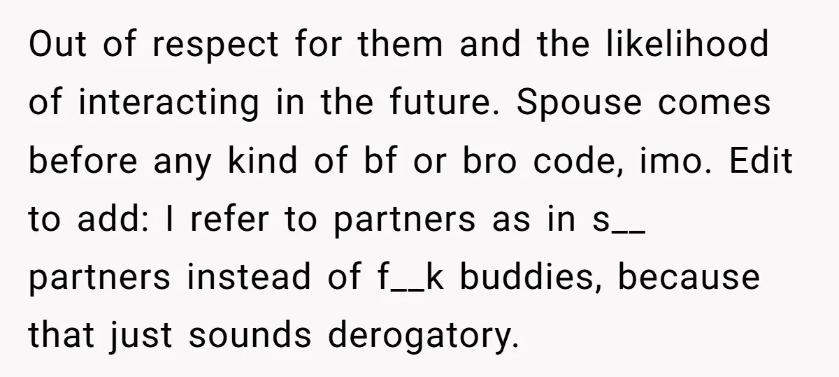Out of respect for them and the likelihood of interacting in the future. Spouse comes before any kind of bf or bro code, imo. Edit to add: I refer to...