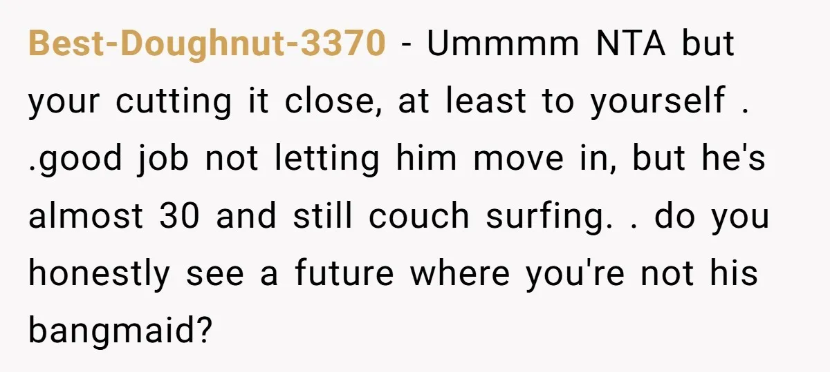 Best-Doughnut-3370 − Ummmm NTA but your cutting it close, at least to yourself . .good job not letting him move in, but he's almost 30 and still couch surfing. ....