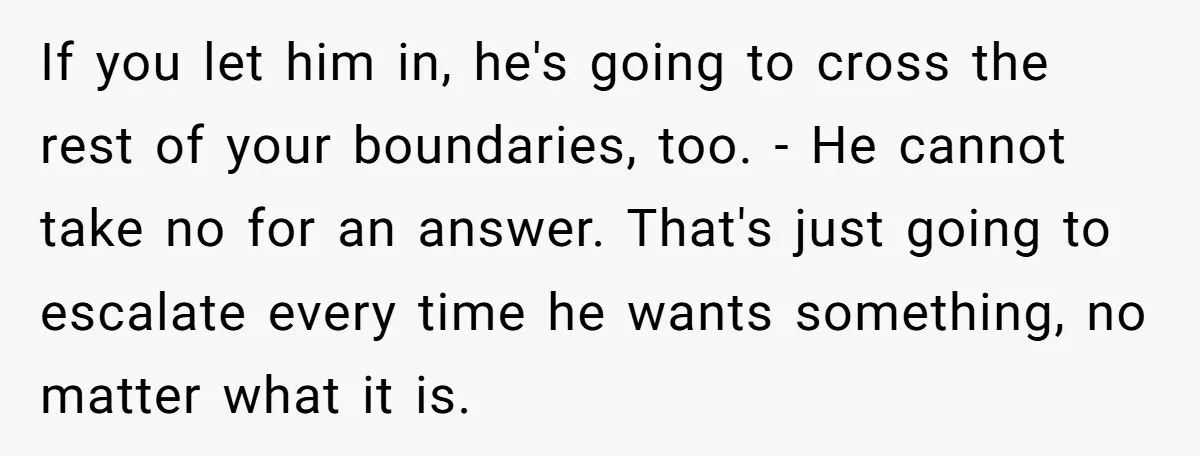 If you let him in, he's going to cross the rest of your boundaries, too. - He cannot take no for an answer. That's just going to escalate every time...