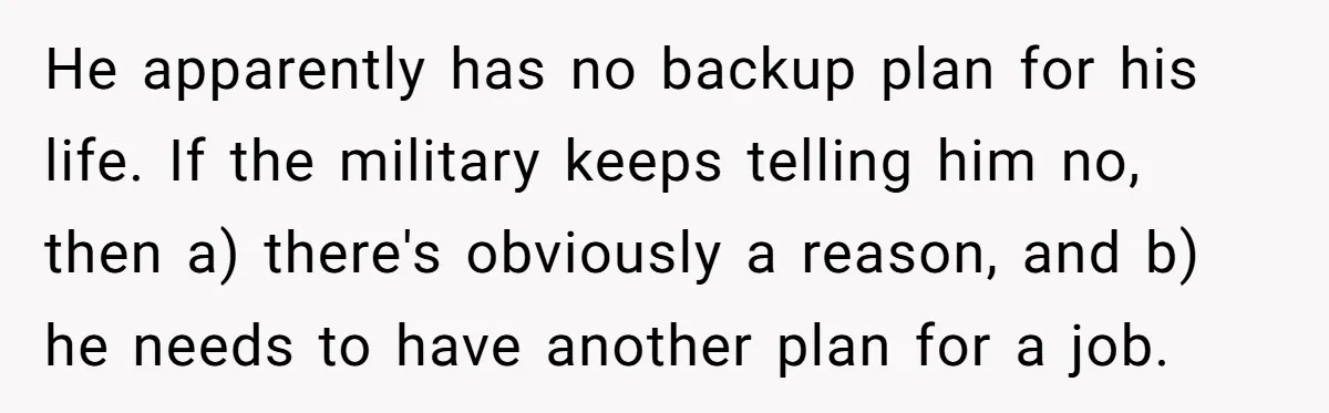 He apparently has no backup plan for his life. If the military keeps telling him no, then a) there's obviously a reason, and b) he needs to have another plan...