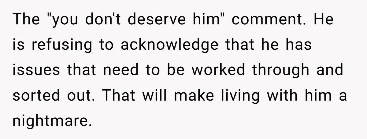 The "you don't deserve him" comment. He is refusing to acknowledge that he has issues that need to be worked through and sorted out. That will make living with him...