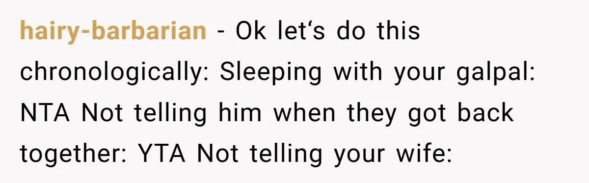 hairy-barbarian − Ok let‘s do this chronologically: Sleeping with your galpal: NTA Not telling him when they got back together: YTA Not telling your wife: