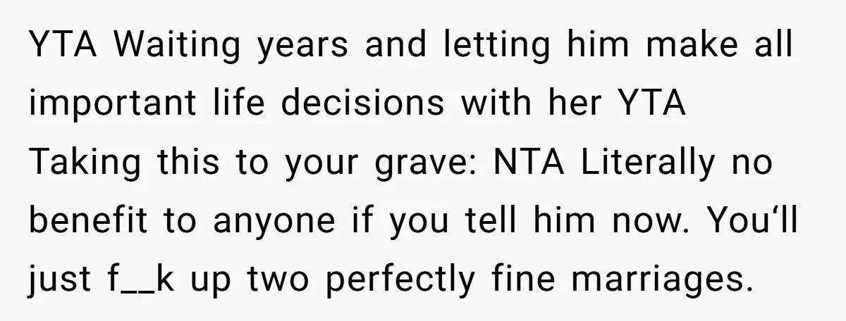 YTA Waiting years and letting him make all important life decisions with her YTA Taking this to your grave: NTA Literally no benefit to anyone if you tell him now....
