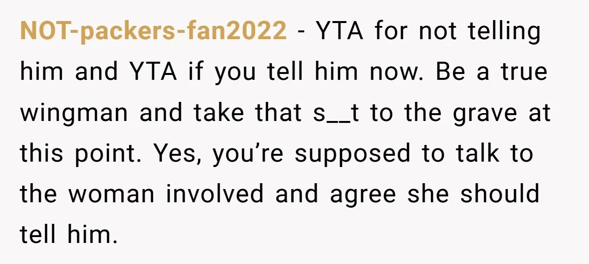 NOT-packers-fan2022 − YTA for not telling him and YTA if you tell him now. Be a true wingman and take that s__t to the grave at this point. Yes, you’re...