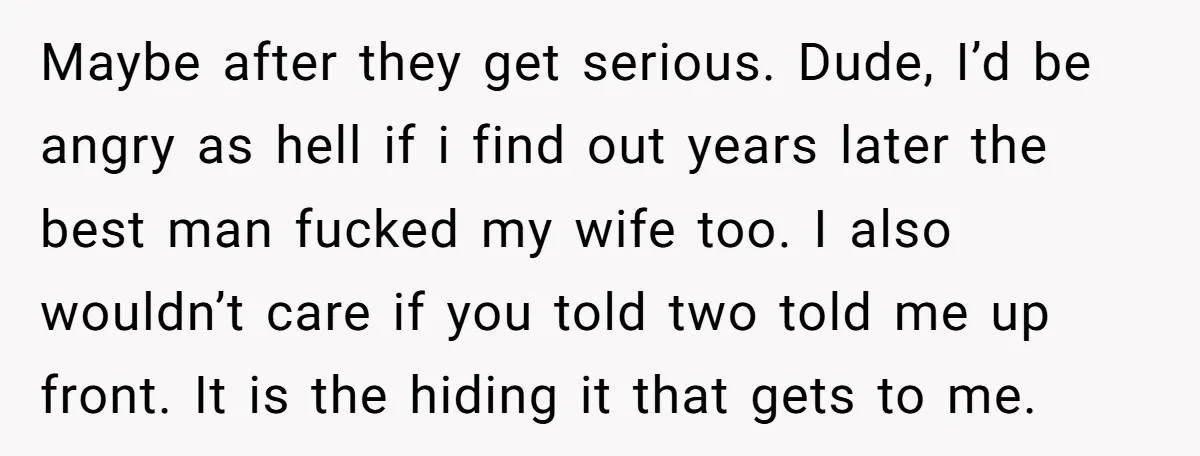 Maybe after they get serious. Dude, I’d be angry as hell if i find out years later the best man fucked my wife too. I also wouldn’t care if you...