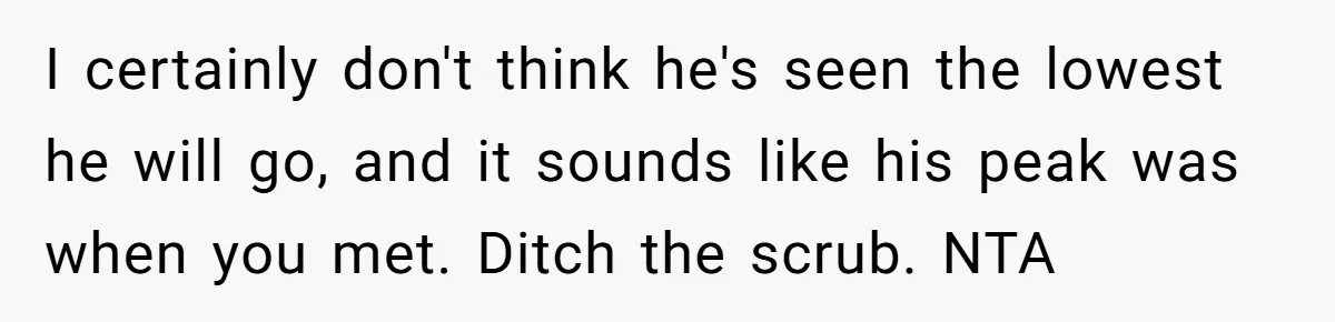 I certainly don't think he's seen the lowest he will go, and it sounds like his peak was when you met. Ditch the scrub. NTA