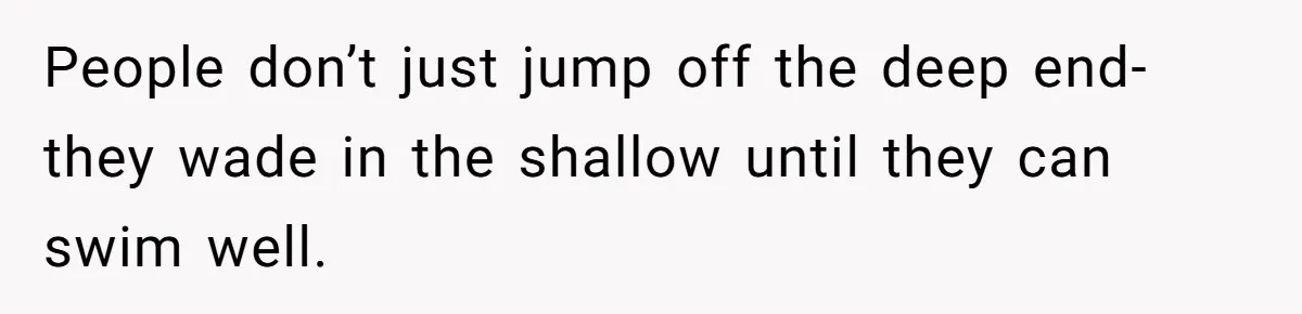 People don’t just jump off the deep end- they wade in the shallow until they can swim well.