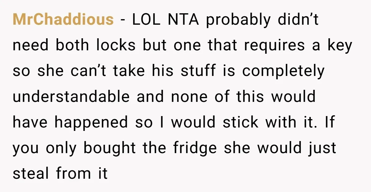 MrChaddious − LOL NTA probably didn’t need both locks but one that requires a key so she can’t take his stuff is completely understandable and none of this would have...