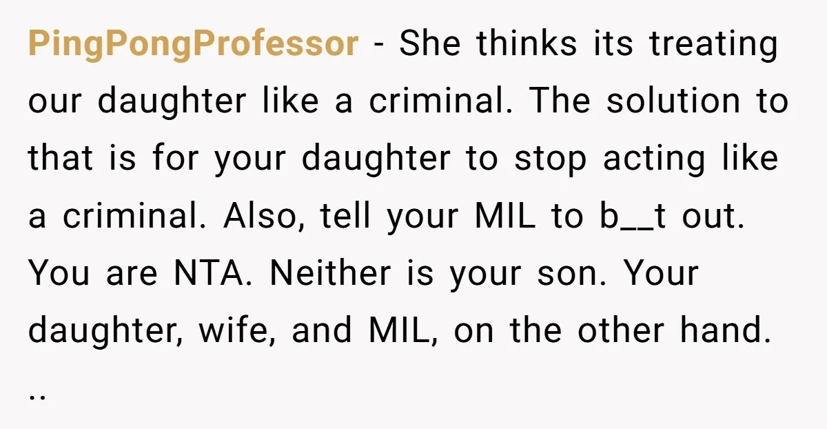 PingPongProfessor − She thinks its treating our daughter like a criminal. The solution to that is for your daughter to stop acting like a criminal. Also, tell your MIL to...