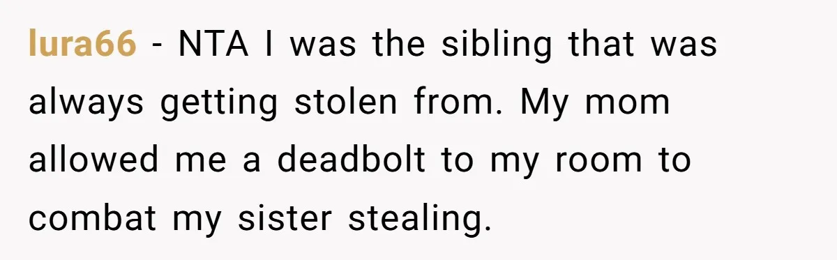 lura66 − NTA I was the sibling that was always getting stolen from. My mom allowed me a deadbolt to my room to combat my sister stealing.