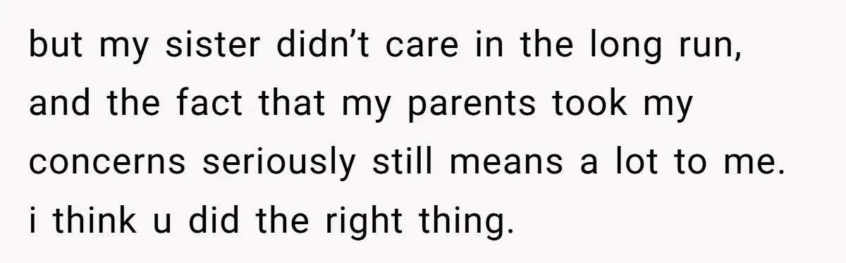 but my sister didn’t care in the long run, and the fact that my parents took my concerns seriously still means a lot to me. i think u did the...
