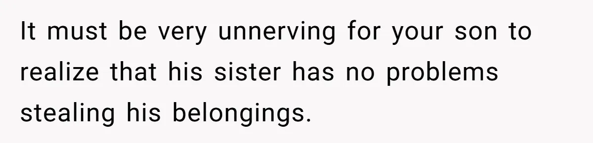 It must be very unnerving for your son to realize that his sister has no problems stealing his belongings.