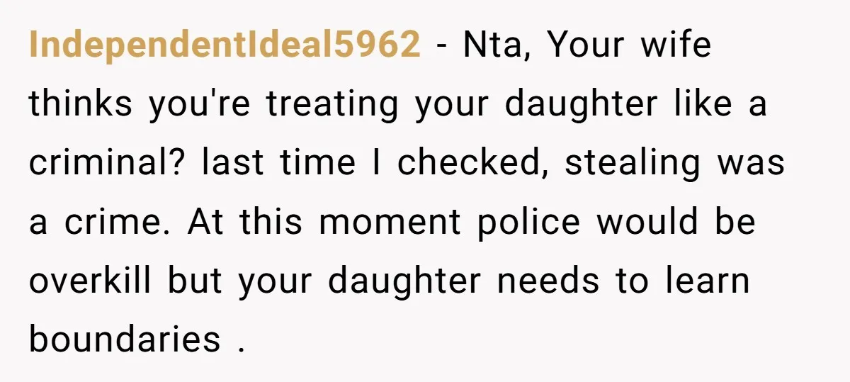IndependentIdeal5962 − Nta, Your wife thinks you're treating your daughter like a criminal? last time I checked, stealing was a crime. At this moment police would be overkill but your...
