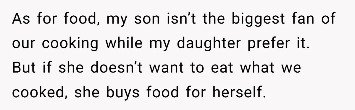 As for food, my son isn’t the biggest fan of our cooking while my daughter prefer it. But if she doesn’t want to eat what we cooked, she buys food...