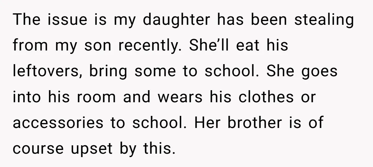 The issue is my daughter has been stealing from my son recently. She’ll eat his leftovers, bring some to school. She goes into his room and wears his clothes or...
