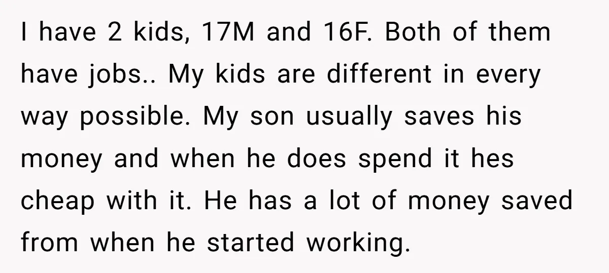 I have 2 kids, 17M and 16F. Both of them have jobs.. My kids are different in every way possible. My son usually saves his money and when he does...