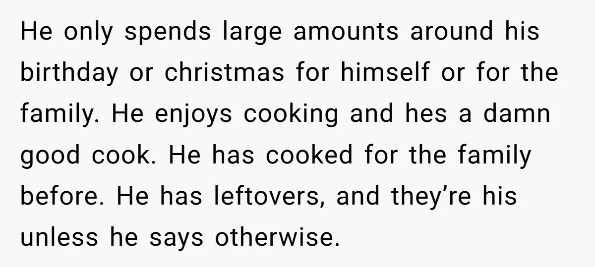He only spends large amounts around his birthday or christmas for himself or for the family. He enjoys cooking and hes a damn good cook. He has cooked for the...