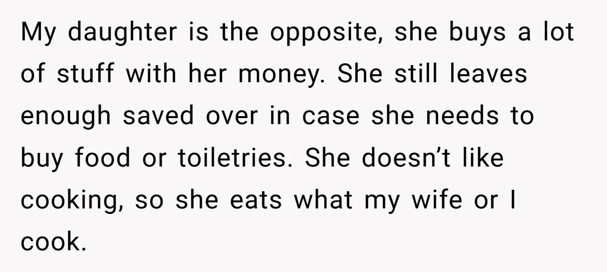 My daughter is the opposite, she buys a lot of stuff with her money. She still leaves enough saved over in case she needs to buy food or toiletries. She...