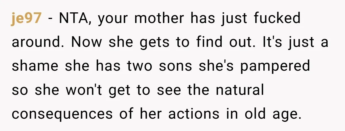 je97 − NTA, your mother has just fucked around. Now she gets to find out. It's just a shame she has two sons she's pampered so she won't get to...
