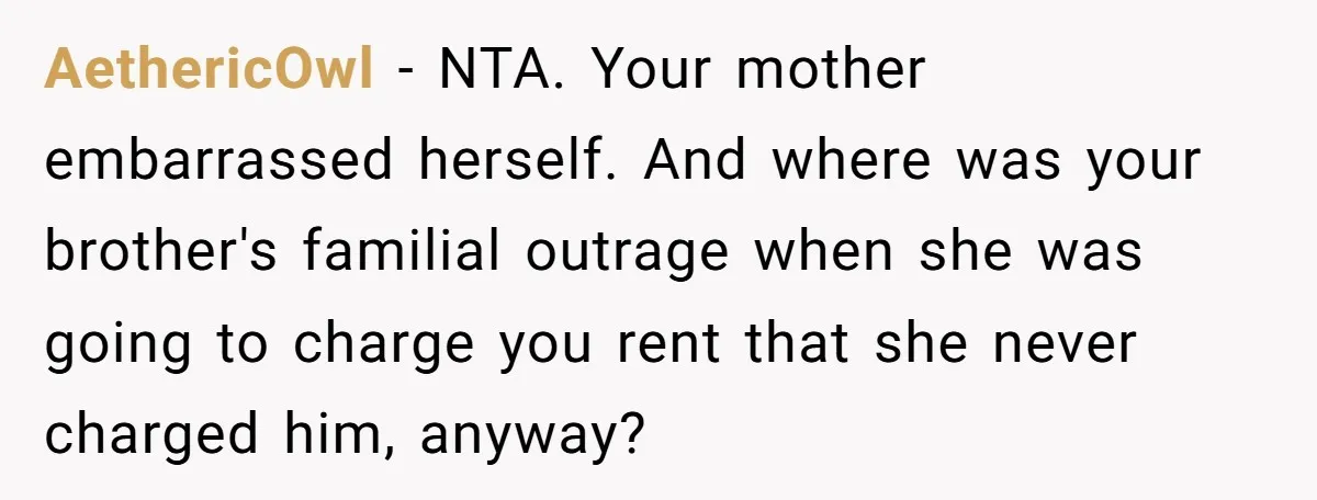 AethericOwl − NTA. Your mother embarrassed herself. And where was your brother's familial outrage when she was going to charge you rent that she never charged him, anyway?