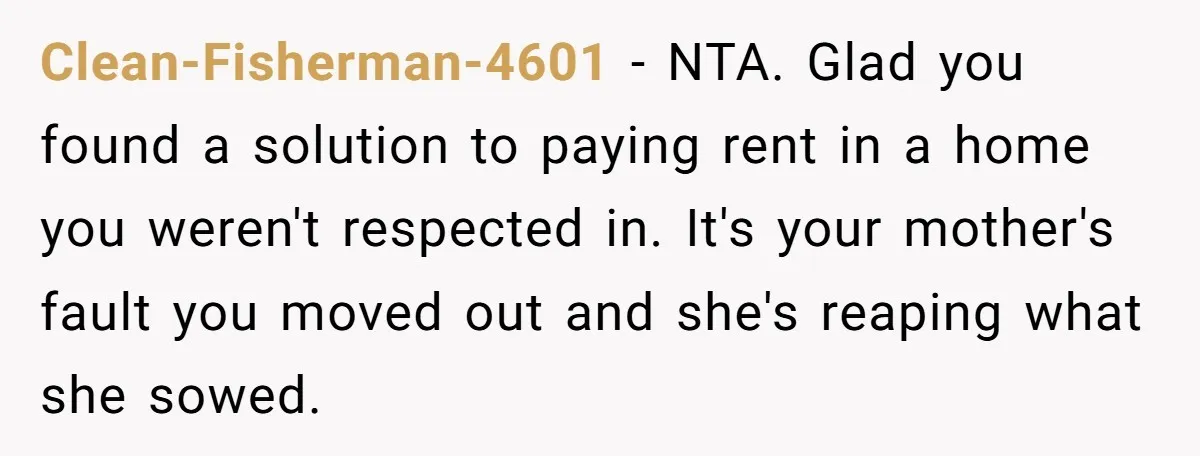 Clean-Fisherman-4601 − NTA. Glad you found a solution to paying rent in a home you weren't respected in. It's your mother's fault you moved out and she's reaping what she...