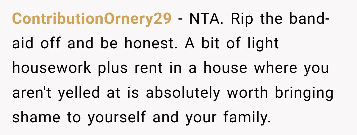 ContributionOrnery29 − NTA. Rip the band-aid off and be honest. A bit of light housework plus rent in a house where you aren't yelled at is absolutely worth bringing shame...