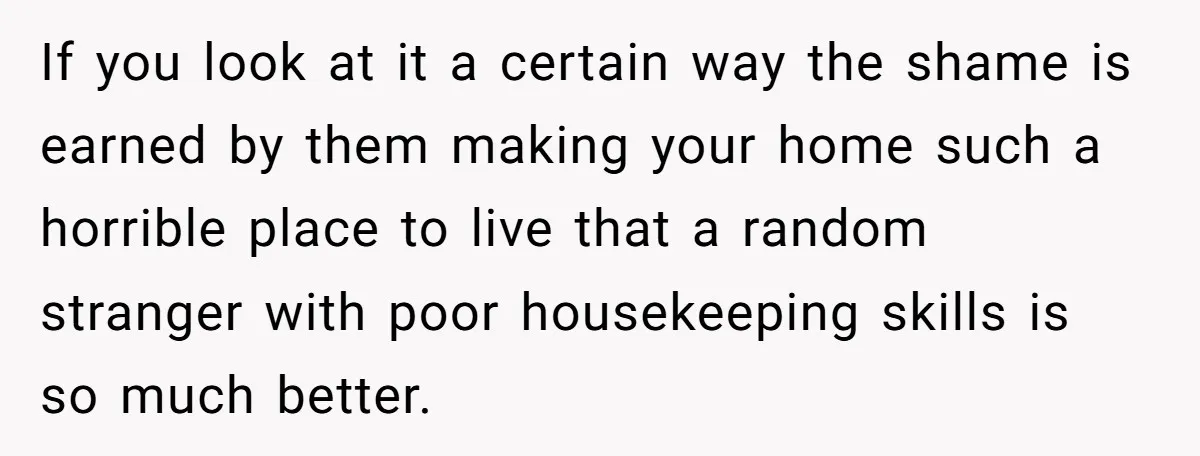 If you look at it a certain way the shame is earned by them making your home such a horrible place to live that a random stranger with poor housekeeping...