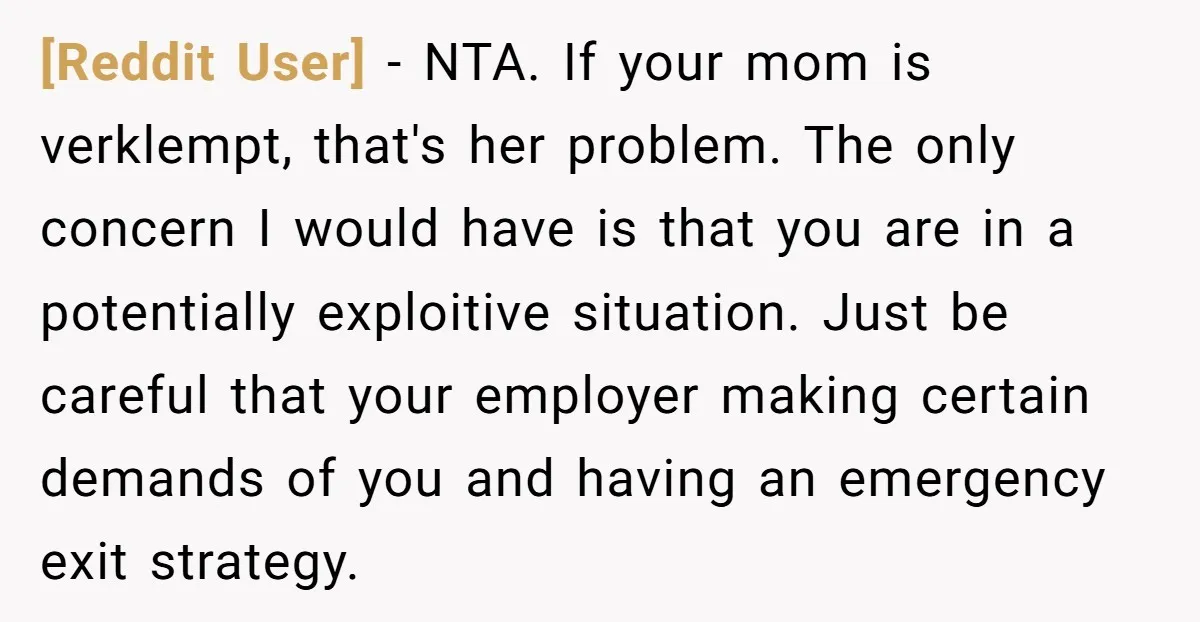 [Reddit User] − NTA. If your mom is verklempt, that's her problem. The only concern I would have is that you are in a potentially exploitive situation. Just be careful...