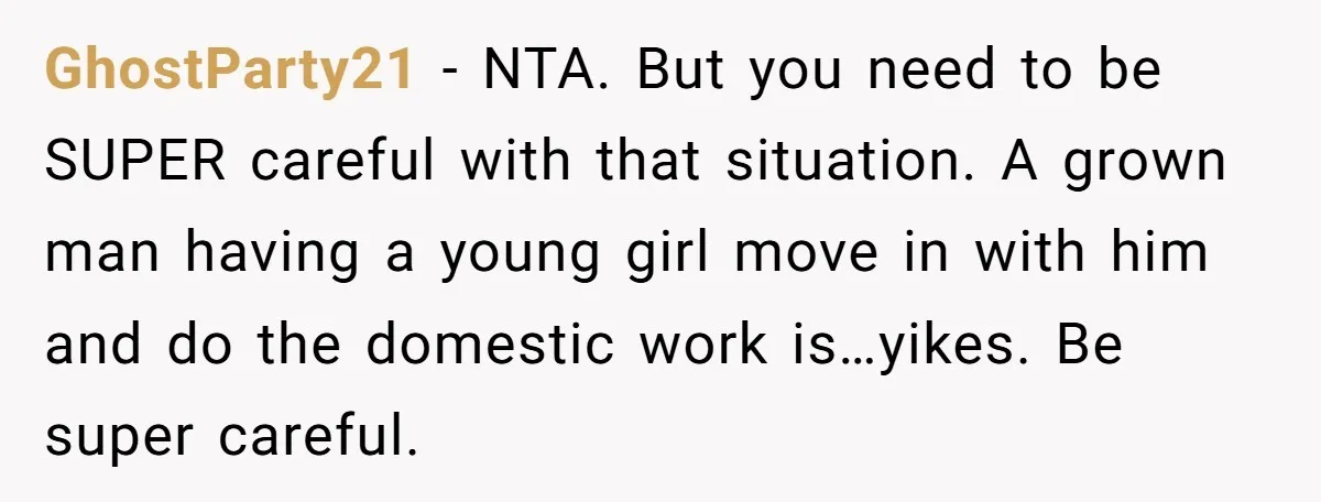 GhostParty21 − NTA. But you need to be SUPER careful with that situation. A grown man having a young girl move in with him and do the domestic work is…yikes....